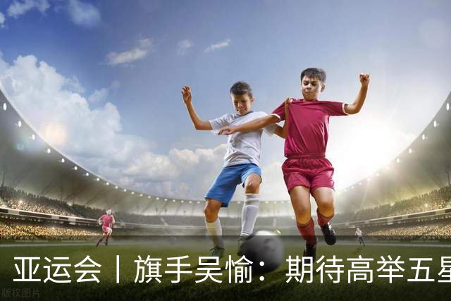亚运会丨旗手吴愉：期待高举五星红旗入场