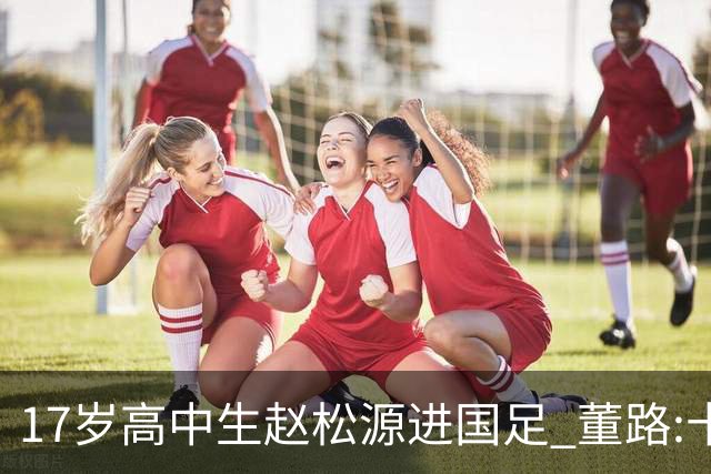 17岁高中生赵松源进国足 董路:十年内或不会再有